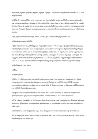 παραγωγή, έχουμε γραφίστα, έχουμε, έχουμε, έχουμε... Εγώ κυρίως ασχολούμαι πιο πολύ, αλλά όλοι
ασχολούμαστε.
[ε] Εδώ, δεν πολυκολλάει αυτή η ερώτηση που έχω. Δηλαδή, αν έχετε αλλάξει στρατηγική market-
ing του οργανισμού σε σχέση με το Facebook. Αλλά επειδή είναι ούτως ή άλλως εξαρχής, δε νομίζω.
Λοιπόν... Κι αυτά νομίζω ότι τα έχουμε απαντήσει... Δηλαδή ποιο είναι το κόστος της διαφημιστικής
δαπάνης. Αν είχατε δηλαδή κάποια συγκεκριμένα ποσά που δίνετε σε τύπο, ραδιόφωνο, τηλεόραση,
αφίσες.
[σ] Ε, αφίσες δεν εκτυπώνουμε. Μόνο, εντάξει, για κάποια πολύ μεγάλα ίσως live.
[ε] Κατά περίπτωση δηλαδή.
[σ] Γενικά εκτυπώναμε, αλλά έχουμε σταματήσει πλέον. Το θεωρούμε φοβερή σπατάλη. Έχουμε μια
τηλεόραση που περνάμε όλες τις αφίσες εκεί, γενικά όλους τους έχουμε digital, δεν υπάρχει λόγος
να εκτυπώνεις αφίσες και να πετάς τόσα λεφτά για να διαλύεις το περιβάλλον και να λερώνεις και
την πόλη. Είναι μια παλιομοδίτικη λογική, η οποία λειτουργεί σε κάποιες περιοχές, λειτουργεί στα
Εξάρχεια, λειτουργεί σε πολύ μικρές πόλεις, αλλά σε μια, ας μην πω μητρόπολη γιατί θα γελάσουν
όλοι, αλλά σε μια πρωτεύουσα σαν αυτή δεν υπάρχει λόγος ας πούμε να κάνεις αφισοκόλληση.
[ε] Ραδιόφωνο έχετε κάνει;
[σ] Ναι.
[ε] Τηλεόραση;
[σ] Όχι. Η τηλεόραση είναι πανάκριβο media. Δεν μπορεί ένας χώρος σαν κι εμάς να το... Καλά,
έχουμε χορηγίες επικοινωνίας, έχουμε συνεργαστεί δηλαδή με το MTV και το MAD που μας
σπονσοράρουν κάποια σποτάκια και τα λοιπά, αλλά δε θα μπορούσαμε να βάλουμε paid διαφήμιση
στο MEGA. Τα ποσά είναι τρελά.
[ε] Έχετε κάποια ομάδα ανθρώπων, ένα δίκτυο πιο κλειστό δικό σας, το οποίο το κινητοποιείτε
προκειμένου να τρέξει ας το πούμε τα events, να κάνει share; Ή απλά αυτό συμβαίνει;
[σ] Το τρέχουν και οι ίδιοι οι καλλιτέχνες. Εννοώ κάνουμε κι εμείς κάποια βασικά, ξέρω γω, κάνουμε
invite τους φίλους μας, κάνουμε share, αλλά κυρίως το κάνουνε και τα μέλη που είναι involved στο
κάθε event.
[ε] Αυτά πάνω-κάτω. Ευχαριστώ πάρα πολύ. Πες μου λίγο το όνομά σου και την ιδιότητα σου.
[σ] Το όνομά μου είναι Κωνσταντίνος Δαγριτζίκος. Και είμαι καλλιτεχνικός διευθυντής, ιδρυτής και
συνιδιοκτήτης του Six d.o.g.s.
96 ATTEND στον Πολιτισμό
 