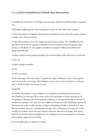 Ε.3.γ || ΣΤΕΓΗ ΓΡΑΜΜΑΤΩΝ ΚΑΙ ΤΕΧΝΩΝ: Νίκος Αθανασόπουλος
[ε] Το θέμα είναι κατά πόσο το να διατηρεί ένας οργανισμός προφίλ στο facebook μπορεί να επηρεάσει
την...
[σ] Μπράβο, μπράβο, ήμασταν πολύ συγκεκριμένοι με εσάς. Δεν ήταν πολύ γενικό, ευτυχώς.
[ε] Κατά πόσο μπορεί να επηρεάσει ουσιαστικά την κατανάλωση, με την έννοια πόσο μπορεί να φέρει
εισιτήρια. Αυτό. Τελείως ποσοτικά.
[σ] Αχα. Πόσο μετρήσιμο είναι αυτό; Υπάρχει μια ωραία ατάκα που λέμε: “στο συναισθηματικό σου
απαντάει το στατιστικό” σε σχέση με το facebook πάντα ή τα ηλεκτρονικά μέσα θεωρητικά, αλλά
κυρίως με το facebook. Δεν είναι ακριβώς έτσι βέβαια τα πράγματα. Ειδικά για ένα Πολιτιστικό
Οργανισμό, αλλά πάμε.
[ε] Ωραία. Λοιπόν, κάνουμε κάποιες ερωτήσεις που είναι αυτονόητες, αλλά καλό είναι να τις κάνουμε.
[σ] Ναι, ναι
[ε] Έχετε επίσημη ιστοσελίδα;
[σ] Ναι
[ε] Πότε τη φτιάξατε;
[σ] Με το ξεκίνημα. Είναι τώρα περίπου 4,5 χρόνια στον αέρα. Αλλάζουμε το site. Σε λίγο καιρό θα
γίνει ένα ανανεωμένο site και έχει πολύ ενδιαφέρον, μιας και κάνετε αυτή την εργασία, να πούμε ότι
αυτό το site θα συνομιλεί vice versa με τα social.
[ε] Δηλαδή;
[σ] Δηλαδή, όλα τα θέματα του site ανεβαίνουν στο facebook και αντίστροφα στέλνουμε όλους
τους επισκέπτες στο δικό μας URL με κάποιο τρόπο, για να μπορούμε να συγκεντρώνουμε και να
ελέγχουμε με το δικό μας (γιατί όλα μετριούνται ανάλογα με το πού έχεις ακουμπήσει το site σου) τις
πραγματικές επισκέψεις. Γιατί τώρα όταν κάτι ανεβαίνει αυτόνομα στα social, δηλαδή έχεις πρωτογενές
υλικό πάνω στα social, το traffic που λέμε το παίρνει ο Zuchenberg, δηλαδή το facebook. Ενώ τώρα
θέλουμε με κάποιο τρόπο να το περνάμε μέσα από εμάς, ώστε να ελέγχουμε την κίνηση πώς γίνεται.
Δηλαδή, όλα τα θέματα έχουν από κάτω facebook connection, όπως και αντίστροφα. Αυτό γίνεται
βάζοντας στο facebook πρωτογενή θέματα του site, δηλαδή αυτά που είναι κρεμασμένα στο δικό μας
URL, αν βγάζει νόημα αυτό που σας λέω.
[ε] Αν κατάλαβα καλά, ό,τι αφορά σε ένα θέμα...
97Το Facebook ως μέσο-εργαλείο αύξησης της επισκεψιμότητας των πολιτιστικών οργανισμών
 