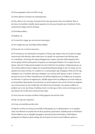 [σ] Είναι κρεμασμένο πάνω στο URL του sgt
[ε] Οπότε, βλέπετε συνολικά την επισκεψιμότητα.
[σ] Ναι, αλλά το vice versa έχει τη λογική ότι δεν πάει πρωτογενές πάνω στο facebook. Πάει το
site πάνω στο facebook. Δηλαδή, πρώτα κρεμιέται στο site και μετά φεύγει για το facebook. Οπότε,
αναγκαστικά υπάρχει κλειστό κύκλωμα.
[ε] Είναι θέμα κώδικα...
[σ] Κώδικα, ναι.
[ε] Το οποίο δεν υπήρχε πριν και είναι κάτι καινούργιο;
[σ] Δεν υπήρχε πριν όχι. Είναι θέμα κώδικα καθαρά.
[ε] Είναι κάτι που το κάνετε εσείς μόνο;
[σ] Το κάνουμε με τους εξωτερικούς συνεργάτες. Η Στέγη, έχει νόημα να σας πω ότι έχει ένα τμήμα
επικοινωνίας πολύ ιδιαίτερο, tailor made πάνω στο προφίλ του οργανισμού όπως θέλουμε εμείς
να το φτιάξουμε. Αντίστοιχα, δεν έχουμε διαφημιστικές εταιρίες, κάνουμε πολλά πράγματα inter-
nal και έχουμε πολλούς εξωτερικούς συνεργάτες για συγκεκριμένα θέματα. Οι πιο σημαντικοί που
έχουμε, πέρα από το δημιουργικό γραφείο που είναι η Beetroot που φτιάχνει τα δημιουργικά μας, με
τους οποίους μάλιστα πέρυσι πήραμε και τη μεγαλύτερη διάκριση design σε όλο τον κόσμο, για την
καμπάνια που έκανε η Στέγη. Αν το ψάξετε, αν το γκουγκλάρετε έχει ενδιαφέρον, αλλά αυτό δεν έχει
ενδιαφέρον για το facebook, αλλά έχει ενδιαφέρον για τη Στέγη πολύ. Έχουμε το doctv. Αν δείτε το
doctv.gr που είναι του Νίκου Πατρελάκη και της Μελίτας Κάραλη είναι οι σταθεροί μας συνεργάτες
τα τελευταία 3-4 χρόνια στα ψηφιακά μας. Δηλαδή, έχουμε κάνει και μάθημα με την κυρία Γκαζή για
αντίστοιχο θέμα παρουσίασης στους φοιτητές του μεταπτυχιακού, πώς κινείται η Στέγη στα ψηφιακά
της, στα κοινωνικά της. Και επειδή πήγε πού καλά αυτή η συνεργασία, τους έχουμε αναθέσει να
φτιάξουν και το site της Στέγης. Ο κώδικας λοιπόν του doctv.gr, αν δείτε, είναι ο αντίστοιχος και του
καινούργιου site που θα κάνει η Στέγη σε λίγο καιρό.
[ε] Αυτό είναι κάτι που έχετε επενδύσει πολλά χρήματα; Σας κόστισε πολύ;
[σ] Όχι. Δεν έχει κάτι παραπάνω.
[ε] Γενικά, η ιστοσελίδα κοστίζει πολύ;
[σ] Όχι δεν κοστίζει πια πολύ μια ιστοσελίδα. Η διατήρησή της, το administration, το να παράξεις
codec είναι δύσκολο σε μεγάλα sites και δη σε μεγάλους οργανισμούς. Δηλαδή μπορεί να δουλέψουν
πολλοί άνθρωποι για να παραχθεί περιεχόμενο πρωτογενές: βιντεοσκοπήσεις, πολλά θέματα,
μετάφραση των θεμάτων, photo editing, όλα αυτά έχουν ένα κόστος γιατί άνθρωποι πρέπει να
98 ATTEND στον Πολιτισμό
 