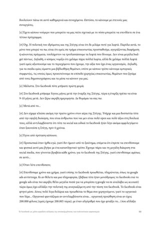 δουλεύουν πάνω σε αυτό καθημερινά και συνεχόμενα. Ωστόσο, το κάνουμε με στενούς μας
συνεργάτες.
[ε] Έχετε κάποιο νούμερο που μπορείτε να μας πείτε σχετικά με το πόσο μπορείτε να επενδύετε σε ένα
τέτοιο πρόγραμμα;
[σ] Όχι. Η πολιτική του ιδρύματος και της Στέγης είναι ότι δε μιλάμε ποτέ για λεφτά. Παρόλα αυτά, το
μόνο που μπορώ να πω, είναι ότι εμείς σα τμήμα επικοινωνίας προσπαθούμε, αγοράζοντας διαφήμιση
ή κάνοντας πράγματα, τουλάχιστον να τριπλασιάσουμε τα λεφτά που δίνουμε. Δεν είναι μεγάλα bud-
get πάντως. Δηλαδή, ο κόσμος νομίζει ότι χαλάμε πάρα πολλά λεφτα, αλλά δε χαλάμε πολλά λεφτά
γιατί εμείς αξιοποιούμε και το περιεχόμενο που έχουμε, την αξία που έχει ένας οργανισμός. Δηλαδή,
για τα media εμίες είμαστε μια βιβλιοθήκη θεμάτων, οπότε με κάποιο τρόπο κάνουμε εμπορικές
συμφωνίες, τις οποίες όμως προεκτείνουμε σε επίπεδο χορηγίας επικοινωνίας, θεμάτων που ζητάμε
από τους δημοσιογράφους και τα μέσα να κάνουν για μας.
[ε] Μάλιστα. Στο facebook πότε μπήκατε πρώτη φορά;
[σ] Στο facebook μπήκαμε λίγους μήνες μετά την έναρξη της Στέγης, τώρα η έναρξη πρέπει να είναι
9-10 μήνες μετά. Δεν ξέρω ακριβή ημερομηνία. Δε θυμάμαι να σας πω.
[ε] Μετά από το...
[σ] Δεν είχαμε κλείσει ακόμη την πρώτο χρόνο στον αέρα της Στέγης. Υπήρχε και μια δυσπιστία τότε
από την υψηλή διοίκηση, που είναι άνθρωποι που ναι μεν είναι πολύ open και πολύ άξιοι στη δουλειά
τους, αλλά αντιλαμβάνεστε ότι τότε τα social και ειδικά το facebook ήταν λίγο ακόμα αμφιλεγόμενο
όταν ξεκινούσε η Στέγη, πριν 4 χρόνια.
[ε] Έγινε από πρόταση κάποιου;
[σ] Προσωπικά όταν ήρθα εγώ, γιατί δεν ήμουν από το ξεκίνημα, επέμενα ότι έπρεπε να επενδύσουμε
και φυσικά αυτό μας βγήκε με ένα καταπληκτικό τρόπο. Έχουμε πάρει και τη μεγάλη διάκριση στα
social media, που γίνονται βραβεία κάθε χρόνο, για το facebook της Στέγης, γιατί επενδύσαμε αμέσως
σε αυτό...
[ε] Όταν λέτε επενδύσατε;
[σ] Επενδύσαμε χρόνο και χρήμα, γιατί επίσης το facebook προωθείται, πληρώνεται, όπως τα google
ads αντίστοιχα. Κι αν θέλετε και μια πληροφορία, (βέβαια τότε ήταν μονόδρομος το facebook ενώ το
google ads είναι πιο ακριβό, θέλει μεγάλα ποσά για να μπορέσει η google να σε αναλάβει ως account)
τώρα όμως έχει αλλάξει την πολιτική της αναγκαζόμενη από την πίεση του facebook. Το facebook είναι
φτηνό μέσο. Δίνεις πολύ λίγα δολάρια και προωθείται το θέμα σου χορηγούμενο, γιατί το οργανικό
που λέμε... Οργανικό φαντάζομαι αν αντιλαμβάνεστε είναι... οργανική προώθηση είναι αν έχεις
200.000 φίλους (εμείς έχουμε 200.005 τώρα), με έναν αλγόριθμό που έχει φτιάξει το... (που αλλάζει
99Το Facebook ως μέσο-εργαλείο αύξησης της επισκεψιμότητας των πολιτιστικών οργανισμών
 