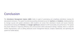 Conclusion
The Attendance Management System (AMS) meets its goal of automating and simplifying attendance tracking for
educational institutions. The system functions by providing role-based access for teachers and students, enabling teachers
to manage courses and update attendance, while students can access their attendance records and course materials.
Comprehensive testing with Postman and Google Lighthouse validated its API functionality and performance. The system
has proven effective in improving efficiency and communication within educational settings. However, there is a need for
further improvements, such as adding advanced course management features, analytics dashboards, and optimizing the
system for mobile devices.
 