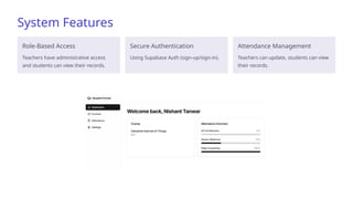System Features
Role-Based Access
Teachers have administrative access
and students can view their records.
Secure Authentication
Using Supabase Auth (sign-up/sign-in).
Attendance Management
Teachers can update, students can view
their records.
 