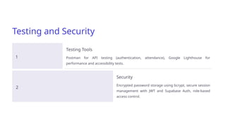 Testing and Security
1
Testing Tools
Postman for API testing (authentication, attendance), Google Lighthouse for
performance and accessibility tests.
2
Security
Encrypted password storage using bcrypt, secure session
management with JWT and Supabase Auth, role-based
access control.
 