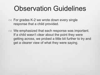 Observation Guidelines
 For grades K-2 we wrote down every single
  response that a child provided.

 We emphasized that each response was important.
  If a child wasn’t clear about the point they were
  getting across, we probed a little bit further to try and
  get a clearer view of what they were saying.
 