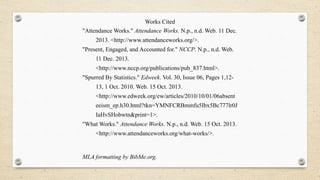 Works Cited
"Attendance Works." Attendance Works. N.p., n.d. Web. 11 Dec.
2013. <http://www.attendanceworks.org/>.
"Present, Engaged, and Accounted for." NCCP. N.p., n.d. Web.
11 Dec. 2013.
<http://www.nccp.org/publications/pub_837.html>.
"Spurred By Statistics." Edweek. Vol. 30, Issue 06, Pages 1,12-
13, 1 Oct. 2010. Web. 15 Oct. 2013.
<http://www.edweek.org/ew/articles/2010/10/01/06absent
eeism_ep.h30.html?tkn=YMNFCRBmmfu5Ibx5Bc777lr0J
IaHvSHobwtn&print=1>.
"What Works." Attendance Works. N.p., n.d. Web. 15 Oct. 2013.
<http://www.attendanceworks.org/what-works/>.
MLA formatting by BibMe.org.
 