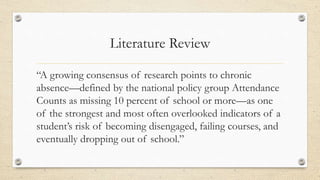 Literature Review
“A growing consensus of research points to chronic
absence—defined by the national policy group Attendance
Counts as missing 10 percent of school or more—as one
of the strongest and most often overlooked indicators of a
student’s risk of becoming disengaged, failing courses, and
eventually dropping out of school.”
 