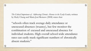 The Critical Importance of Addressing Chronic Absence in the Early Grades, written
by Hedy Chang and Maria José Romero (2008) states that:
“schools often track average daily attendance or
unexcused absences (truancy), but few monitor the
combination of excused and unexcused absence for
individual students. High overall school-wide attendance
rates can easily mask significant numbers of chronically
absent students.”
 