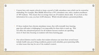 • Current laws only require schools to keep a record of daily attendance rates which can be somewhat
misleading. For example, Man Middle School has a 95% attendance rate, with a student enrollment
of 469 students. This means that on average there are 24 students absent daily. If you look at that
information for a year, you have 4,320 absences. Which should indicate a potential problem.
• If these students have chronic attendance issues, they will eventually have learning
gaps that will make it challenging if not impossible for these kids to catch up. This
can affect the educational process for all students because teachers are spending
most of their time focusing on students with these learning gaps.
• Our school districts need to realize that student absences can stem from several issues
include health care, poor living conditions, parent work schedules, poor parenting skills,
or other issues that may be out of the student’s control.
 