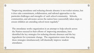 “Improving attendance and reducing chronic absence is not rocket science, but
it does take commitment, collaboration, and tailored approaches to the
particular challenges and strengths of each school community. Schools,
communities, and advocates across the nation have successfully taken steps to
ensure children are attending school more regularly.”
The attendance works organization in an attempt to help schools across
the Nation succeed in their efforts of improving attendance, have
identified the key strategies for reducing chronic absences and the key
ingredients for systematic change. The organization states that using
these strategies simultaneously will drastically improve student
attendance.
 