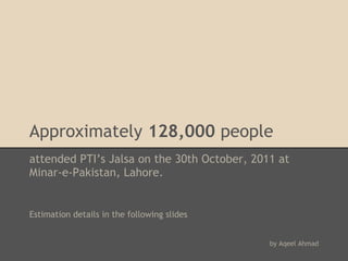 Approximately 128,000 people
attended PTI’s Jalsa on the 30th October, 2011 at
Minar-e-Pakistan, Lahore.
 
 
 
Estimation details in the following slides
 
 
                                             by Aqeel Ahmad
 