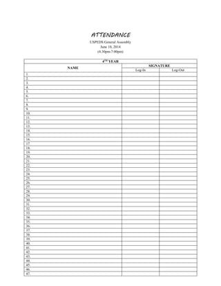 ATTENDANCE
USPEDS General Assembly
June 10, 2014
(4:30pm-7:00pm)
4TH
YEAR
NAME
SIGNATURE
Log-In Log-Out
1.
2.
3.
4.
5.
6.
7.
8.
9.
10.
11.
12.
13.
14.
15.
16.
17.
18.
19.
20.
21.
22.
23.
24.
25.
26.
27.
28.
29.
30.
31.
32.
33.
34.
35.
36.
37.
38.
39.
40.
41.
42.
43.
44.
45.
46.
47.
 