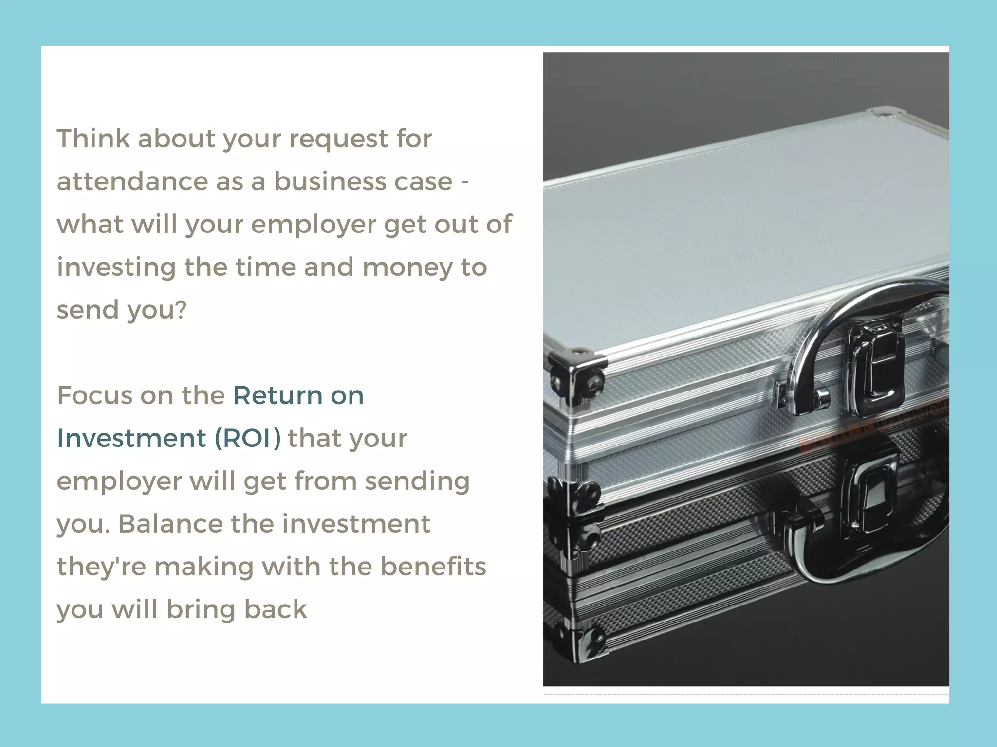 Think about your request for
attendance as a business case -
what will your employer get out of
investing the time and money to
send you?
Focus on the Return on
Investment (ROI) that your
employer will get from sending
you. Balance the investment
they're making with the benefits
you will bring back
 