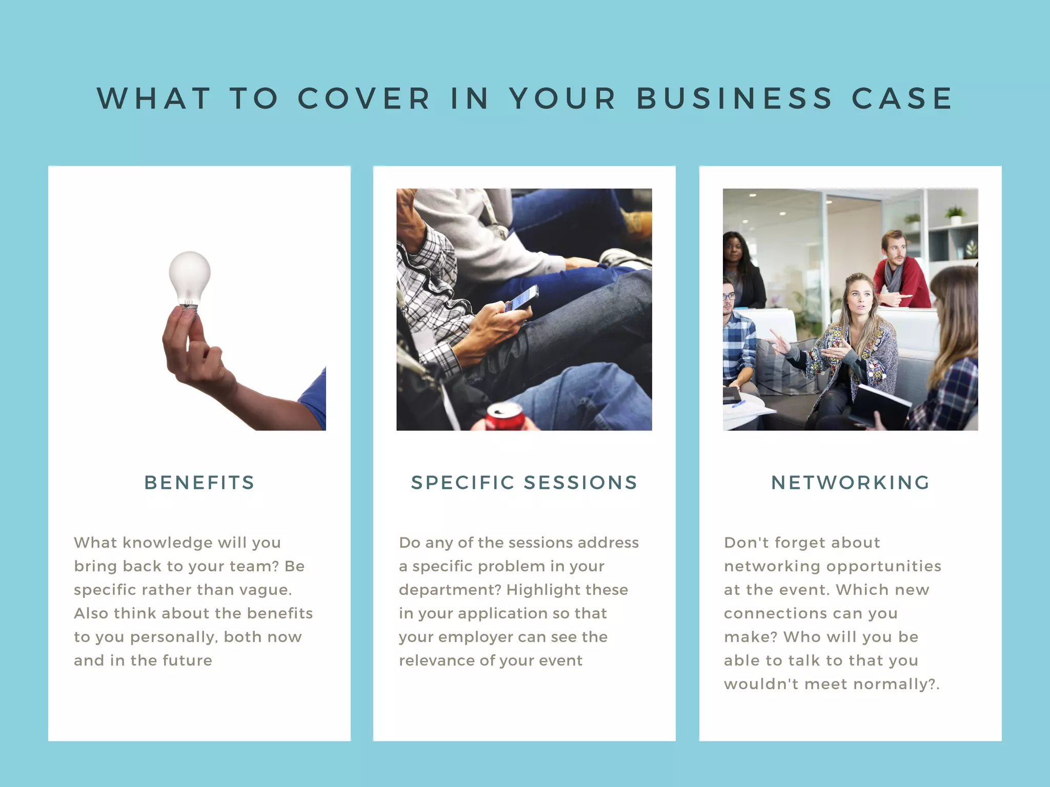 W H A T T O C O V E R I N Y O U R B U S I N E S S C A S E
BENEFITS
What knowledge will you
bring back to your team? Be
specific rather than vague.
Also think about the benefits
to you personally, both now
and in the future
Do any of the sessions address
a specific problem in your
department? Highlight these
in your application so that
your employer can see the
relevance of your event
Don't forget about
networking opportunities
at the event. Which new
connections can you
make? Who will you be
able to talk to that you
wouldn't meet normally?.
SPECIFIC SESSIONS NETWORKING
 