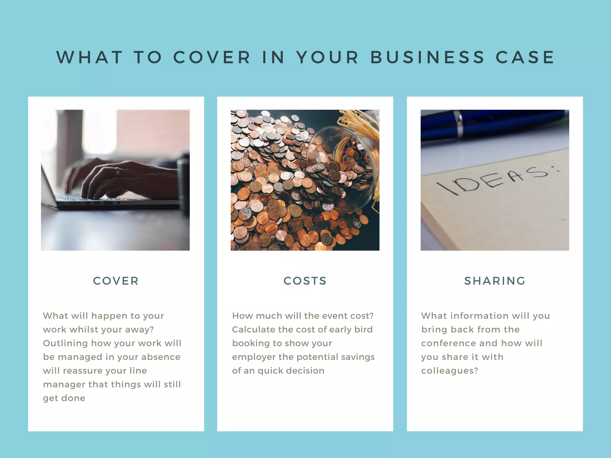W H A T T O C O V E R I N Y O U R B U S I N E S S C A S E
COVER
What will happen to your
work whilst your away?
Outlining how your work will
be managed in your absence
will reassure your line
manager that things will still
get done
How much will the event cost?
Calculate the cost of early bird
booking to show your
employer the potential savings
of an quick decision
What information will you
bring back from the
conference and how will
you share it with
colleagues?
COSTS SHARING
 