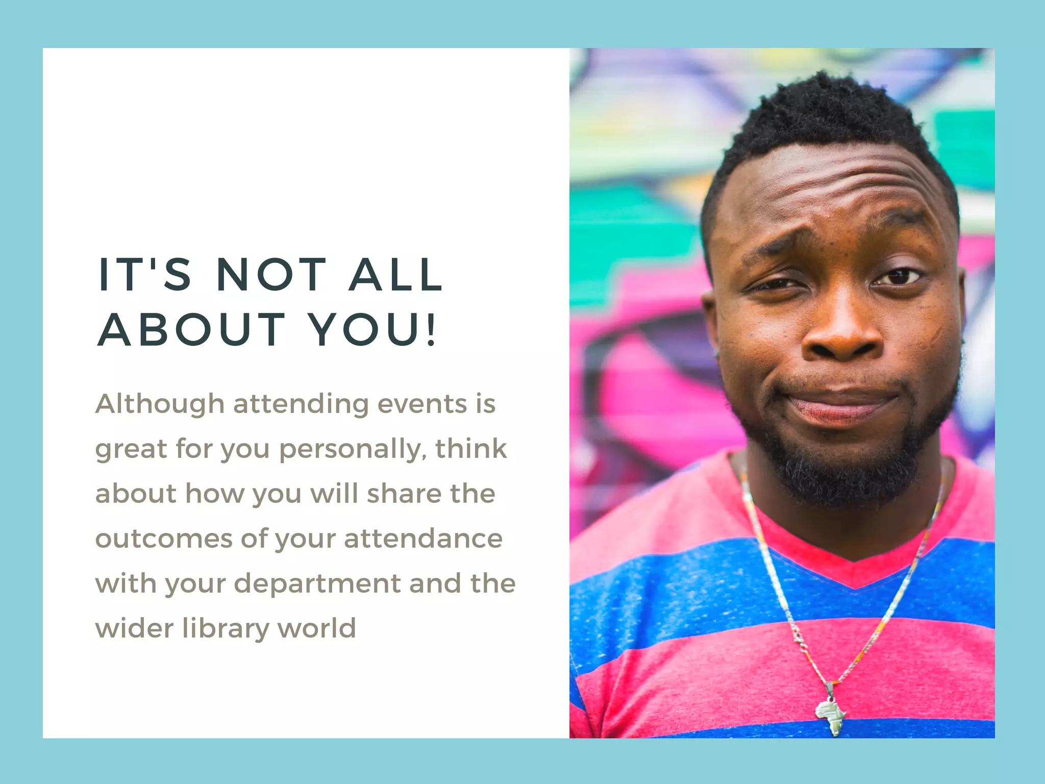 IT'S NOT ALL
ABOUT YOU!
Although attending events is
great for you personally, think
about how you will share the
outcomes of your attendance
with your department and the
wider library world
 