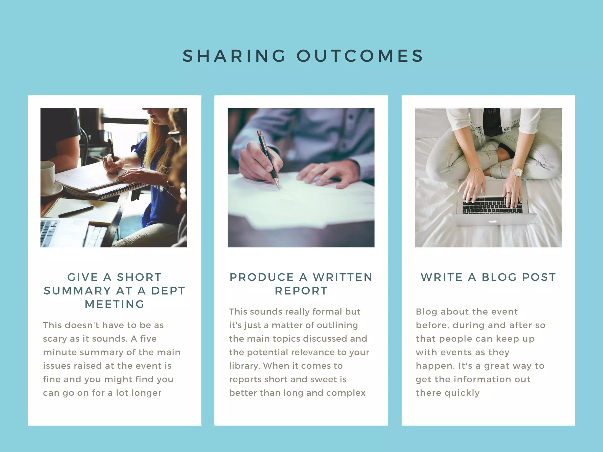 S H A R I N G O U T C O M E S
GIVE A SHORT
SUMMARY AT A DEPT
MEETING
This doesn't have to be as
scary as it sounds. A five
minute summary of the main
issues raised at the event is
fine and you might find you
can go on for a lot longer
This sounds really formal but
it's just a matter of outlining
the main topics discussed and
the potential relevance to your
library. When it comes to
reports short and sweet is
better than long and complex
Blog about the event
before, during and after so
that people can keep up
with events as they
happen. It's a great way to
get the information out
there quickly
PRODUCE A WRITTEN
REPORT
WRITE A BLOG POST
 