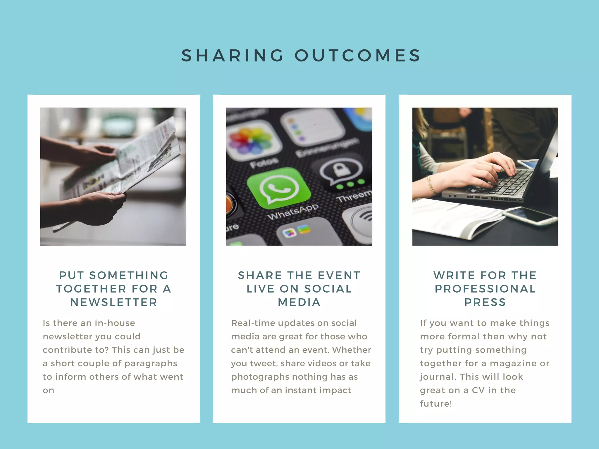 S H A R I N G O U T C O M E S
PUT SOMETHING
TOGETHER FOR A
NEWSLETTER
Is there an in-house
newsletter you could
contribute to? This can just be
a short couple of paragraphs
to inform others of what went
on
Real-time updates on social
media are great for those who
can't attend an event. Whether
you tweet, share videos or take
photographs nothing has as
much of an instant impact
If you want to make things
more formal then why not
try putting something
together for a magazine or
journal. This will look
great on a CV in the
future!
SHARE THE EVENT
LIVE ON SOCIAL
MEDIA
WRITE FOR THE
PROFESSIONAL
PRESS
 