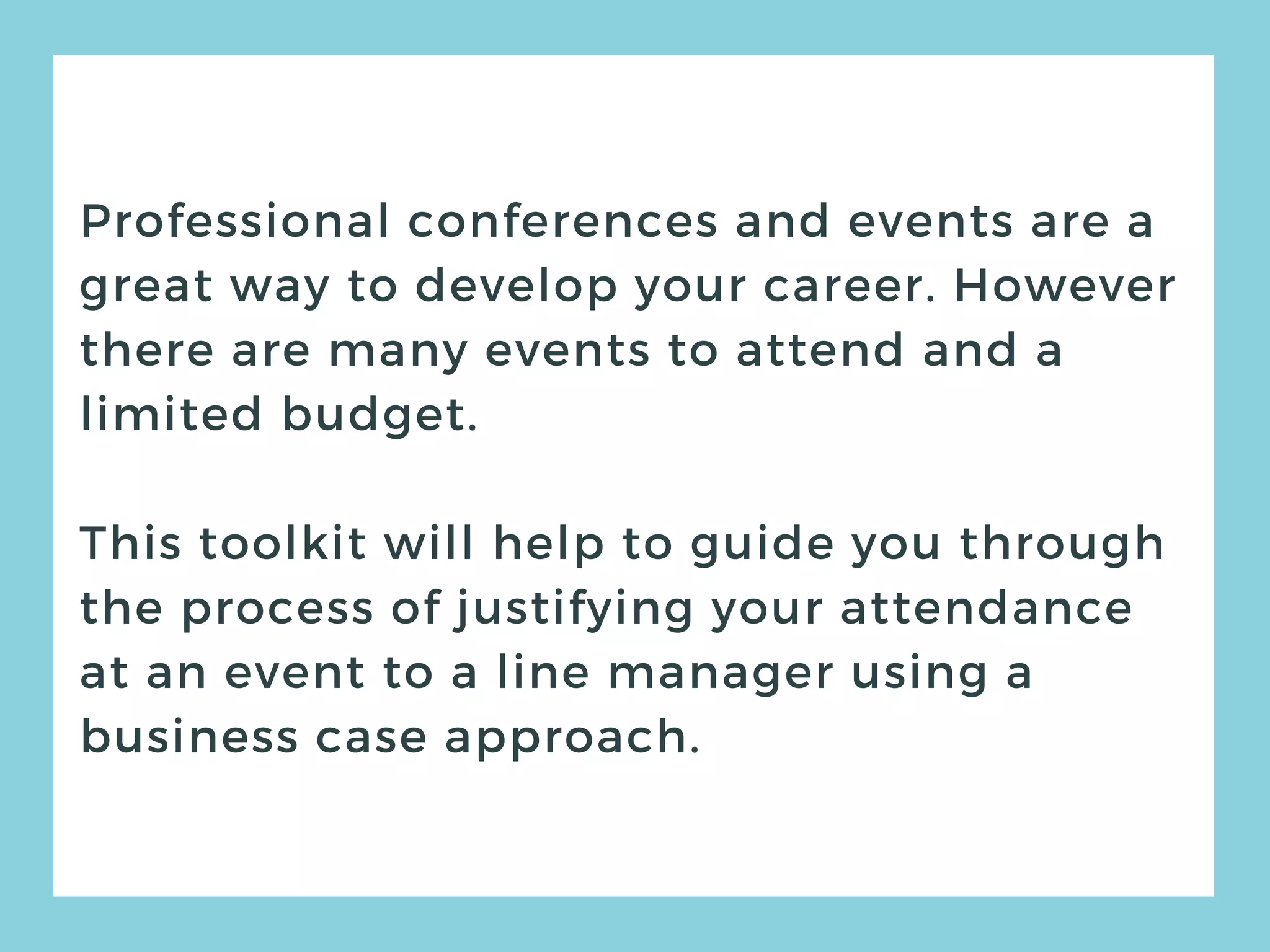 Professional conferences and events are a
great way to develop your career. However
there are many events to attend and a
limited budget.
This toolkit will help to guide you through
the process of justifying your attendance
at an event to a line manager using a
business case approach.
 
