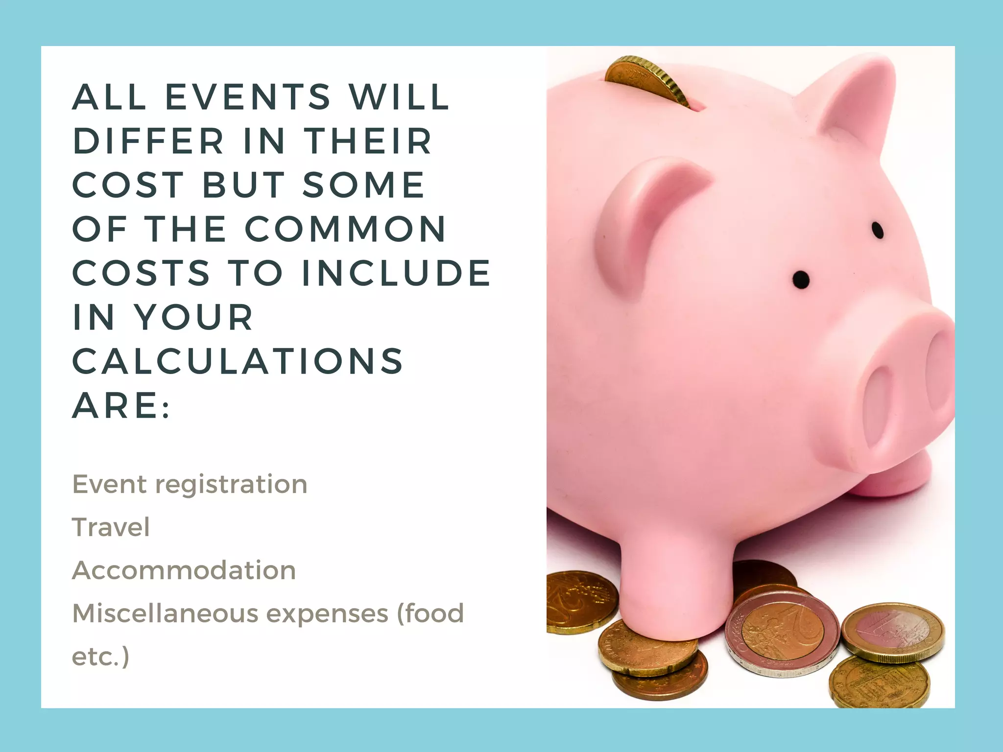 ALL EVENTS WILL
DIFFER IN THEIR
COST BUT SOME
OF THE COMMON
COSTS TO INCLUDE
IN YOUR
CALCULATIONS
ARE:
Event registration
Travel
Accommodation
Miscellaneous expenses (food
etc.)
 
