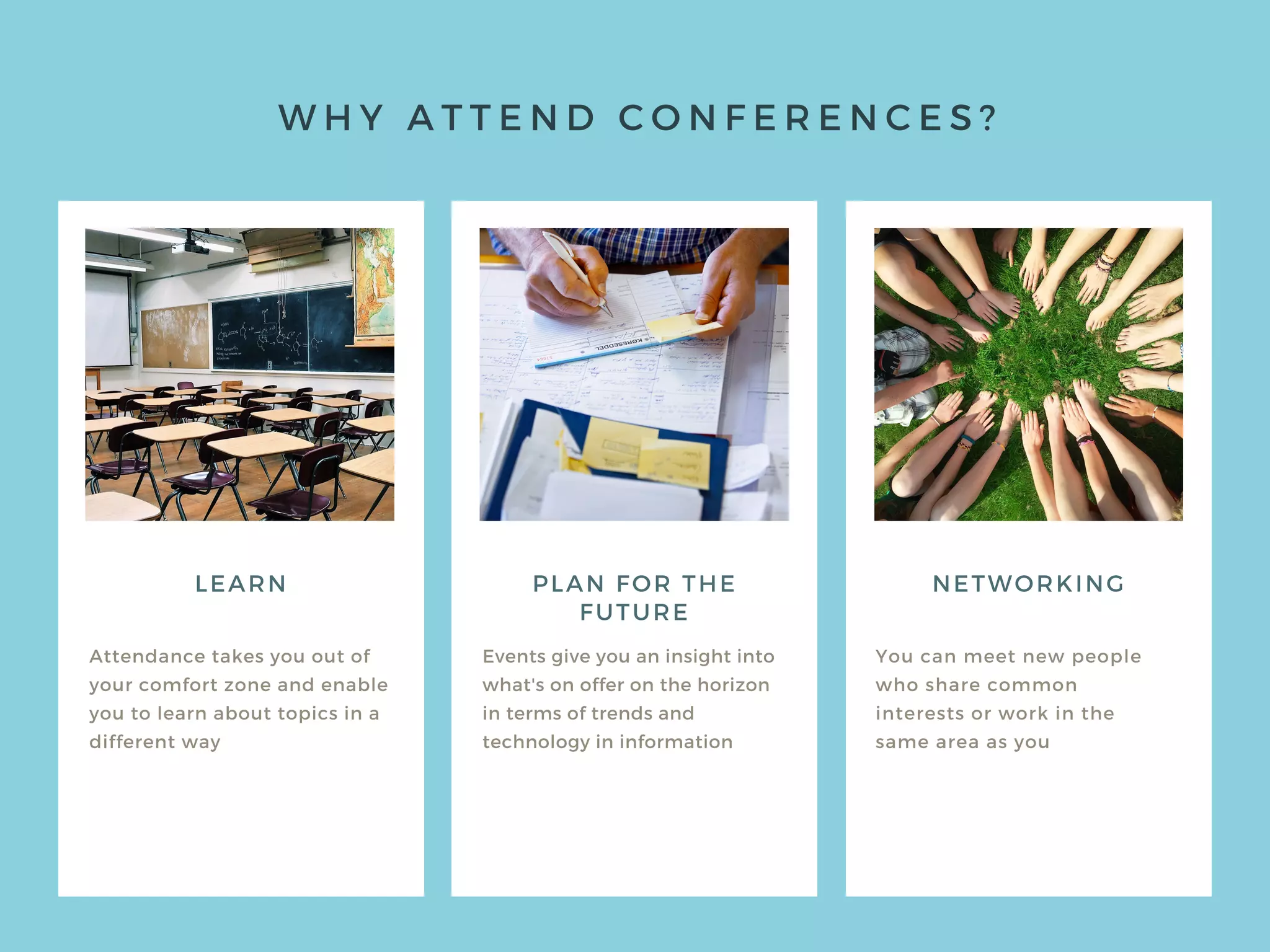 W H Y A T T E N D C O N F E R E N C E S ?
LEARN
Attendance takes you out of
your comfort zone and enable
you to learn about topics in a
different way
Events give you an insight into
what's on offer on the horizon
in terms of trends and
technology in information
You can meet new people
who share common
interests or work in the
same area as you
PLAN FOR THE
FUTURE
NETWORKING
 