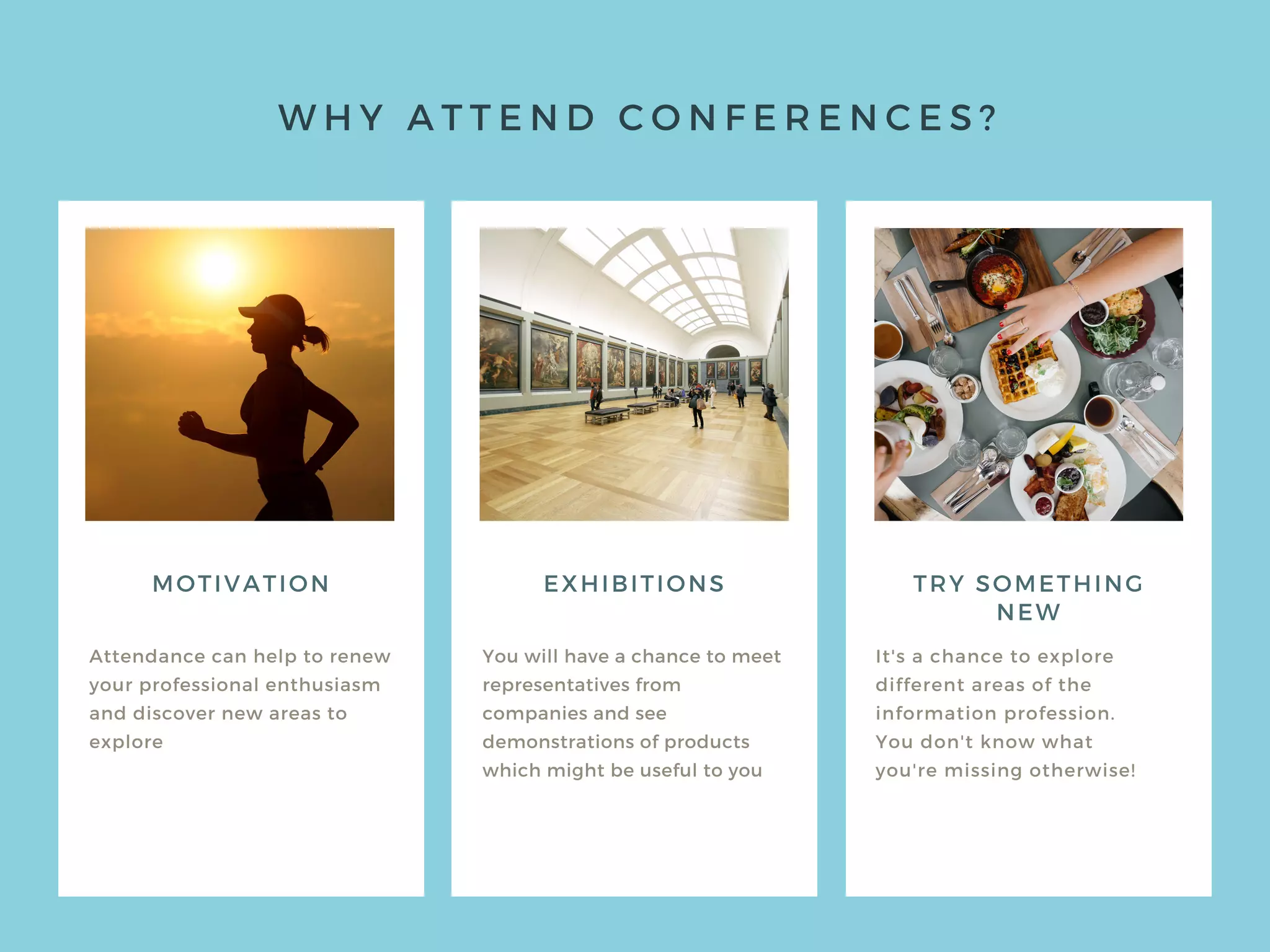 W H Y A T T E N D C O N F E R E N C E S ?
MOTIVATION
Attendance can help to renew
your professional enthusiasm
and discover new areas to
explore
You will have a chance to meet
representatives from
companies and see
demonstrations of products
which might be useful to you
It's a chance to explore
different areas of the
information profession.
You don't know what
you're missing otherwise!
EXHIBITIONS TRY SOMETHING
NEW
 