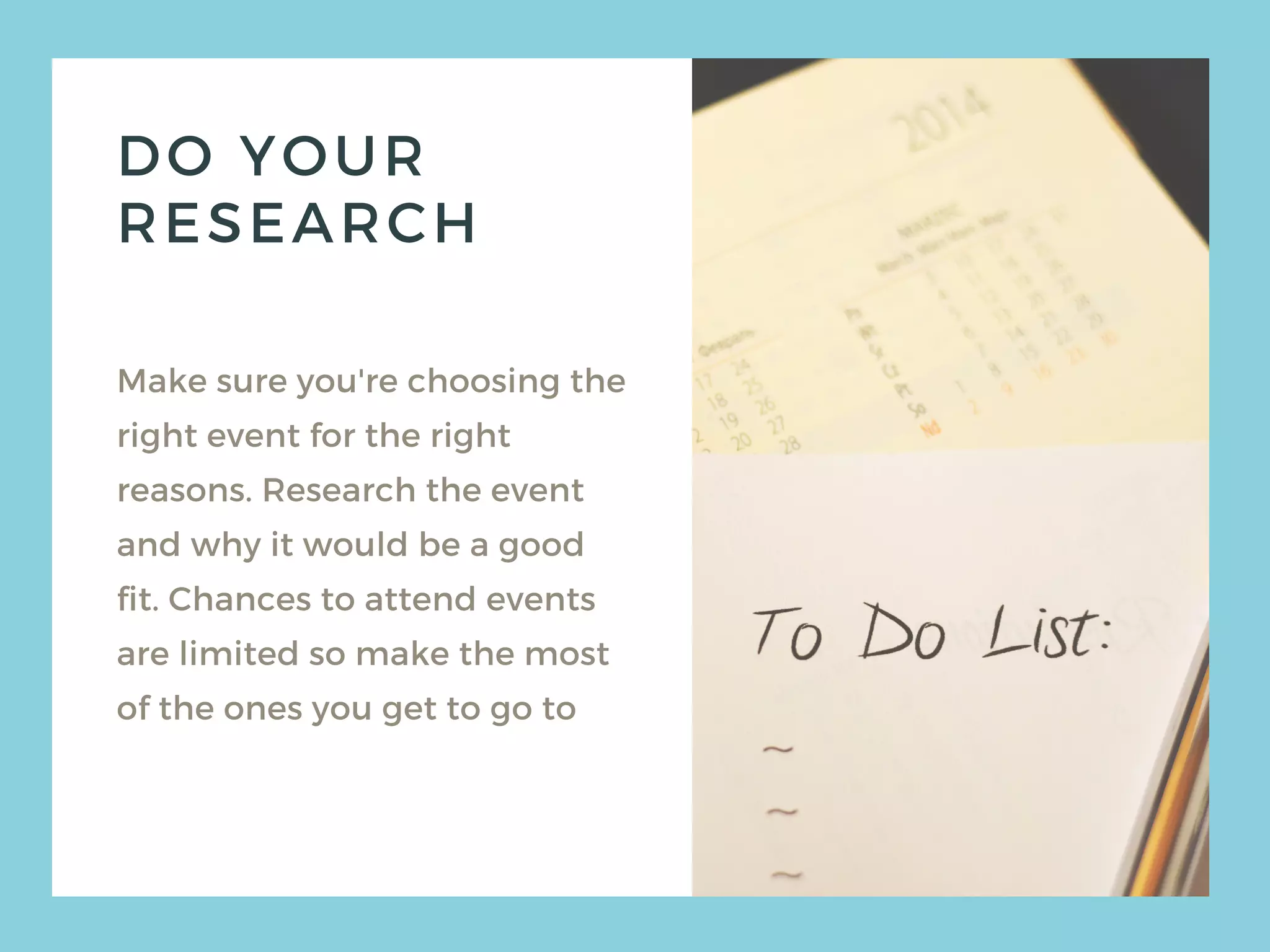 DO YOUR
RESEARCH
Make sure you're choosing the
right event for the right
reasons. Research the event
and why it would be a good
fit. Chances to attend events
are limited so make the most
of the ones you get to go to
 