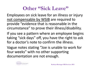 Other “Sick Leave”
Employees on sick leave for an illness or injury
not compensable by WSIB are required to
provide “evidence that is reasonable in the
circumstance” to prove their illness/disability.
If you see a pattern where an employee begins
taking “sick days” off, you have the right to ask
for a doctor’s note to confirm the illness.
Vague notes stating “Joe is unable to work for
four weeks” with no other supporting
documentation are not enough.
Kathryn Kissinger HR Services 2013
 