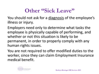 Other “Sick Leave”
You should not ask for a diagnosis of the employee’s
illness or injury.
Employers need only to determine what tasks the
employee is physically capable of performing, and
whether or not this situation is likely to be
permanent, in order to properly comply with any
human rights issues.
You are not required to offer modified duties to the
worker, since they can claim Employment Insurance
medical benefit.
Kathryn Kissinger HR Services 2013
 