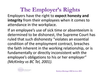 The Employer’s Rights
Employers have the right to expect honesty and
integrity from their employees when it comes to
attendance in the workplace.
If an employee’s use of sick time or absenteeism is
determined to be dishonest, the Supreme Court has
ruled that such dishonesty “violates an essential
condition of the employment contract, breaches
the faith inherent in the working relationship, or is
fundamentally or directly inconsistent with the
employee’s obligations to his or her employer”
(McKinley vs BC Tel, 2001).
Kathryn Kissinger HR Services 2013
 