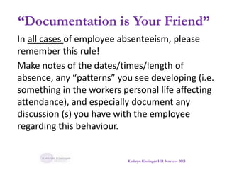 “Documentation is Your Friend”
In all cases of employee absenteeism, please
remember this rule!
Make notes of the dates/times/length of
absence, any “patterns” you see developing (i.e.
something in the workers personal life affecting
attendance), and especially document any
discussion (s) you have with the employee
regarding this behaviour.
Kathryn Kissinger HR Services 2013
 