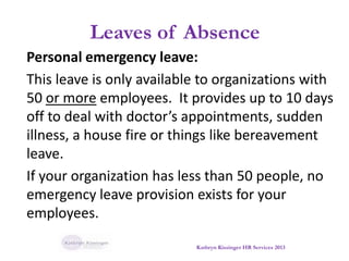 Leaves of Absence
Personal emergency leave:
This leave is only available to organizations with
50 or more employees. It provides up to 10 days
off to deal with doctor’s appointments, sudden
illness, a house fire or things like bereavement
leave.
If your organization has less than 50 people, no
emergency leave provision exists for your
employees.
Kathryn Kissinger HR Services 2013
 