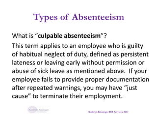 Types of Absenteeism
What is “culpable absenteeism”?
This term applies to an employee who is guilty
of habitual neglect of duty, defined as persistent
lateness or leaving early without permission or
abuse of sick leave as mentioned above. If your
employee fails to provide proper documentation
after repeated warnings, you may have “just
cause” to terminate their employment.
Kathryn Kissinger HR Services 2013
 