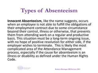 Types of Absenteeism
Innocent Absenteeism, like the name suggests, occurs
when an employee is not able to fulfill the obligations of
their employment contract due to some circumstance
beyond their control, illness or otherwise, that prevents
them from attending work on a regular and productive
basis. This situation must be a long-term ongoing issue,
with no hope of positive resolution for either side, if the
employer wishes to terminate. This is likely the most
complicated area of the Attendance Management
process, especially if the cause for absenteeism is an
illness or disability as defined under the Human Rights
Code.
Kathryn Kissinger HR Services 2013
 