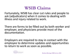 WSIB Claims
Fortunately, WSIB has clear cut rules and people to
ask (adjudicators) when it comes to dealing with
illness and injury related to work.
There are forms to be filled out by both worker and
employer, and physicians provide most of the
documentation.
Employers are required to stay in contact with the
employee to determine updates and opportunities
to return to work as soon as possible.
Kathryn Kissinger HR Services 2013
 