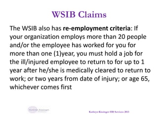 WSIB Claims
The WSIB also has re-employment criteria: If
your organization employs more than 20 people
and/or the employee has worked for you for
more than one (1)year, you must hold a job for
the ill/injured employee to return to for up to 1
year after he/she is medically cleared to return to
work; or two years from date of injury; or age 65,
whichever comes first
Kathryn Kissinger HR Services 2013
 