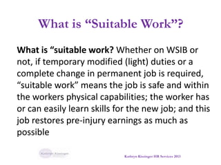 What is “Suitable Work”?
What is “suitable work? Whether on WSIB or
not, if temporary modified (light) duties or a
complete change in permanent job is required,
“suitable work” means the job is safe and within
the workers physical capabilities; the worker has
or can easily learn skills for the new job; and this
job restores pre-injury earnings as much as
possible
Kathryn Kissinger HR Services 2013
 