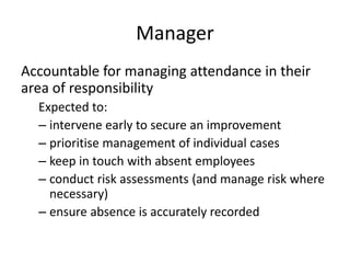 Manager
Accountable for managing attendance in their
area of responsibility
Expected to:
– intervene early to secure an improvement
– prioritise management of individual cases
– keep in touch with absent employees
– conduct risk assessments (and manage risk where
necessary)
– ensure absence is accurately recorded
 