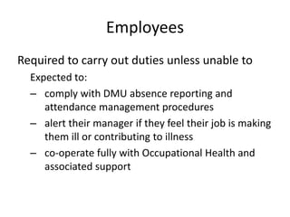 Employees
Required to carry out duties unless unable to
Expected to:
– comply with DMU absence reporting and
attendance management procedures
– alert their manager if they feel their job is making
them ill or contributing to illness
– co-operate fully with Occupational Health and
associated support
 