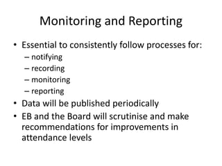 Monitoring and Reporting
• Essential to consistently follow processes for:
– notifying
– recording
– monitoring
– reporting
• Data will be published periodically
• EB and the Board will scrutinise and make
recommendations for improvements in
attendance levels
 