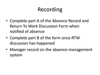 Recording
• Complete part A of the Absence Record and
Return To Work Discussion Form when
notified of absence
• Complete part B of the form once RTW
discussion has happened
• Manager record on the absence management
system
 
