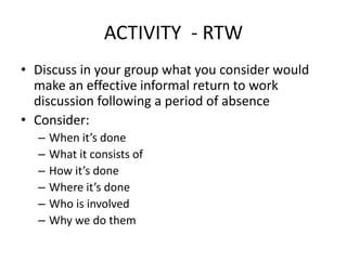 ACTIVITY - RTW
• Discuss in your group what you consider would
make an effective informal return to work
discussion following a period of absence
• Consider:
– When it’s done
– What it consists of
– How it’s done
– Where it’s done
– Who is involved
– Why we do them
 