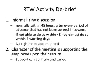 RTW Activity De-brief
1. Informal RTW discussion
– normally within 48 hours after every period of
absence that has not been agreed in advance
– If not able to do so within 48 hours must do so
within 5 working days
– No right to be accompanied
2. Character of the meeting is supporting the
employee upon their return
– Support can be many and varied
 