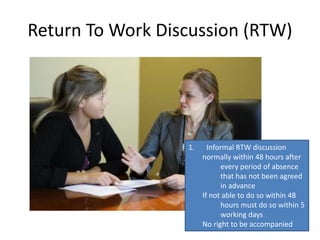 Return To Work Discussion (RTW)
1. Informal RTW discussion
normally within 48 hours after
every period of absence
that has not been agreed
in advance
If not able to do so within 48
hours must do so within 5
working days
No right to be accompanied
 