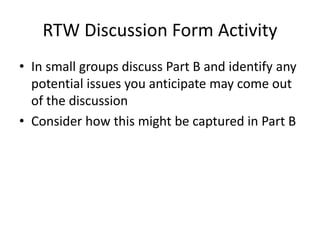 RTW Discussion Form Activity
• In small groups discuss Part B and identify any
potential issues you anticipate may come out
of the discussion
• Consider how this might be captured in Part B
 