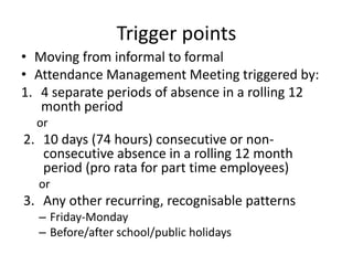 Trigger points
• Moving from informal to formal
• Attendance Management Meeting triggered by:
1. 4 separate periods of absence in a rolling 12
month period
or
2. 10 days (74 hours) consecutive or non-
consecutive absence in a rolling 12 month
period (pro rata for part time employees)
or
3. Any other recurring, recognisable patterns
– Friday-Monday
– Before/after school/public holidays
 