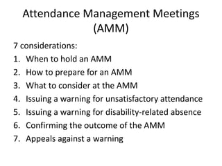 Attendance Management Meetings
(AMM)
7 considerations:
1. When to hold an AMM
2. How to prepare for an AMM
3. What to consider at the AMM
4. Issuing a warning for unsatisfactory attendance
5. Issuing a warning for disability-related absence
6. Confirming the outcome of the AMM
7. Appeals against a warning
 