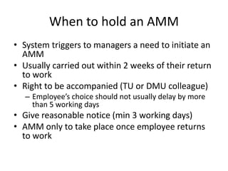 When to hold an AMM
• System triggers to managers a need to initiate an
AMM
• Usually carried out within 2 weeks of their return
to work
• Right to be accompanied (TU or DMU colleague)
– Employee’s choice should not usually delay by more
than 5 working days
• Give reasonable notice (min 3 working days)
• AMM only to take place once employee returns
to work
 