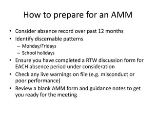 How to prepare for an AMM
• Consider absence record over past 12 months
• Identify discernable patterns
– Monday/Fridays
– School holidays
• Ensure you have completed a RTW discussion form for
EACH absence period under consideration
• Check any live warnings on file (e.g. misconduct or
poor performance)
• Review a blank AMM form and guidance notes to get
you ready for the meeting
 