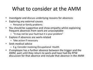 What to consider at the AMM
• Investigate and discuss underlying reasons for absences
• Exploring any external causes
– Personal or family problems
• You should be supportive and show empathy whilst explaining
frequent absences from work are unacceptable
– “It may not be your fault but it is your problem”
• Explore if absences are work-related
– Take action if necessary
• Seek medical advice
– E.g. Consider involving Occupational Health
• If employee has a further absence between the trigger and the
AMM, wait until they return to work and have had the RTW
discussion for that absence and include that absence in the AMM
 