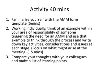 Activity 40 mins
1. Familiarise yourself with the AMM form
template (5mins)
2. Working individually, think of an example within
your area of responsibility of someone
triggering the need for an AMM and use that
example to think through the process and write
down key activities, considerations and issues at
each stage. (Focus on what might arise at the
meeting) (15 mins)
3. Compare your thoughts with your colleagues
and make a list of learning points
 